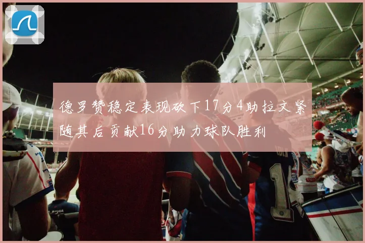 德罗赞稳定表现砍下17分4助拉文紧随其后贡献16分助力球队胜利