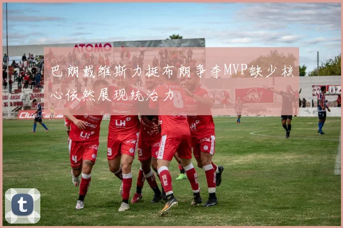 巴朗戴维斯力挺布朗争夺MVP缺少核心依然展现统治力