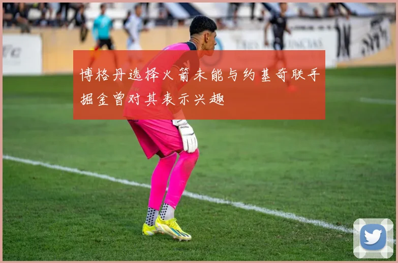 博格丹选择火箭未能与约基奇联手掘金曾对其表示兴趣