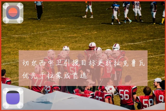 切尔西中卫引援目标更新拉克鲁瓦优先于拉蒙成首选