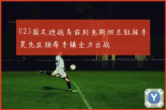 U23国足迎战乌兹别克斯坦王钰栋李昊先发杨希李镇全力出战
