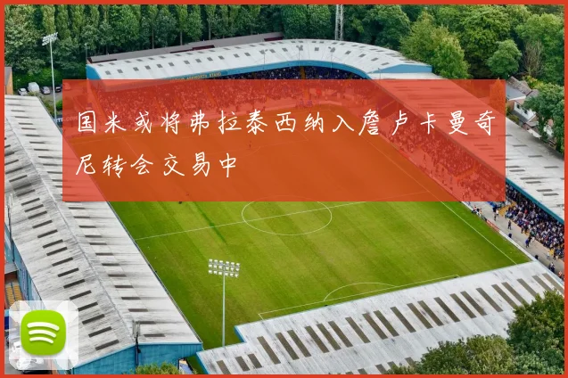 国米或将弗拉泰西纳入詹卢卡曼奇尼转会交易中