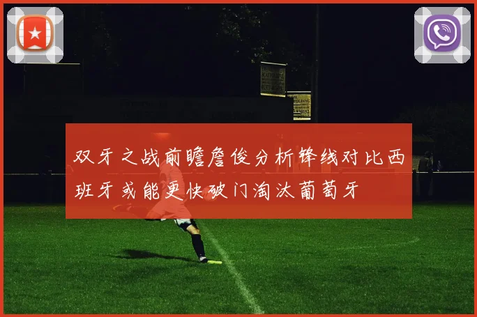 双牙之战前瞻詹俊分析锋线对比西班牙或能更快破门淘汰葡萄牙