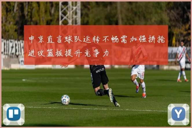 申京直言球队运转不畅需加强拼抢进攻篮板提升竞争力