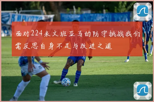 面对224米文班亚马的防守挑战我们需反思自身不足与改进之道