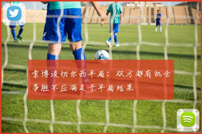 索博谈切尔西平局：双方都有机会争胜不应满足于平局结果