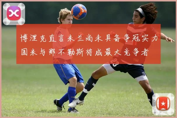 博涅克直言米兰尚未具备争冠实力国米与那不勒斯将成最大竞争者