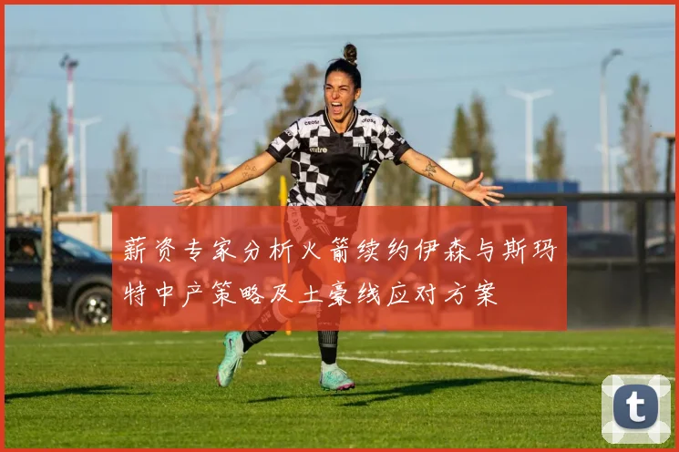 薪资专家分析火箭续约伊森与斯玛特中产策略及土豪线应对方案