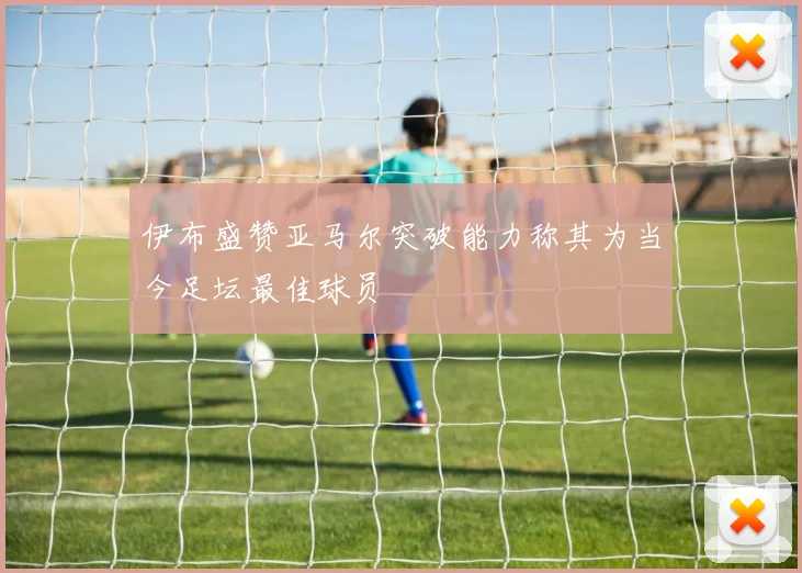 伊布盛赞亚马尔突破能力称其为当今足坛最佳球员