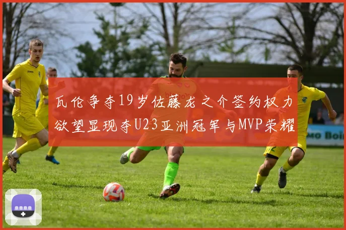 瓦伦争夺19岁佐藤龙之介签约权力欲望显现夺U23亚洲冠军与MVP荣耀