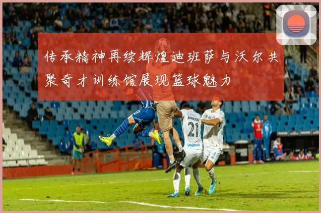 传承精神再续辉煌迪班萨与沃尔共聚奇才训练馆展现篮球魅力
