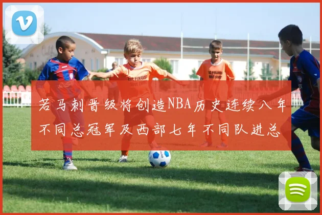 若马刺晋级将创造NBA历史连续八年不同总冠军及西部七年不同队进总决赛的奇迹