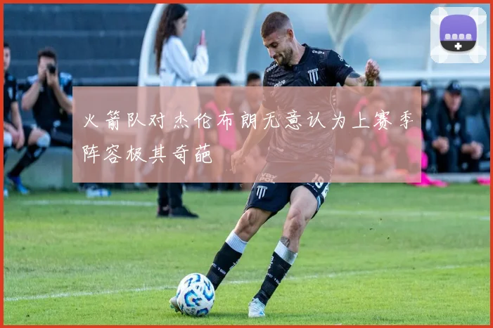 火箭队对杰伦布朗无意认为上赛季阵容极其奇葩