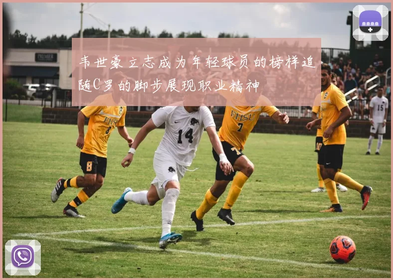 韦世豪立志成为年轻球员的榜样追随C罗的脚步展现职业精神