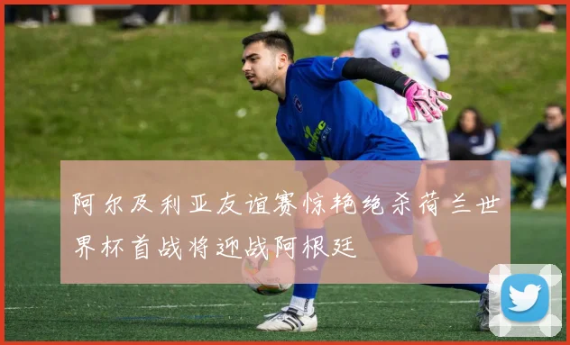 阿尔及利亚友谊赛惊艳绝杀荷兰世界杯首战将迎战阿根廷